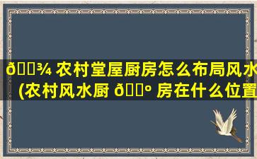 🌾 农村堂屋厨房怎么布局风水好(农村风水厨 🐺 房在什么位置zui
好)
